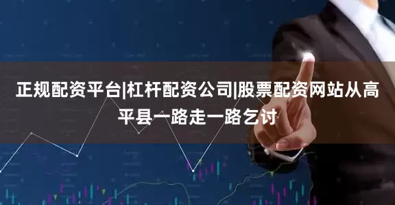正规配资平台|杠杆配资公司|股票配资网站从高平县一路走一路乞讨