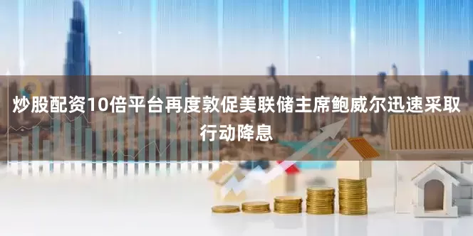 炒股配资10倍平台再度敦促美联储主席鲍威尔迅速采取行动降息